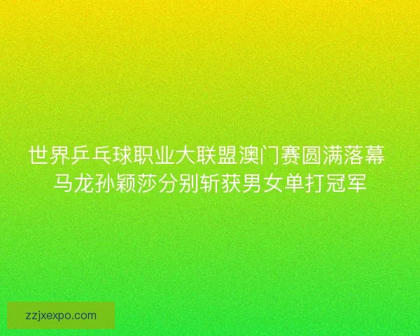 世界乒乓球职业大联盟澳门赛圆满落幕 马龙孙颖莎分别斩获男女单打冠军