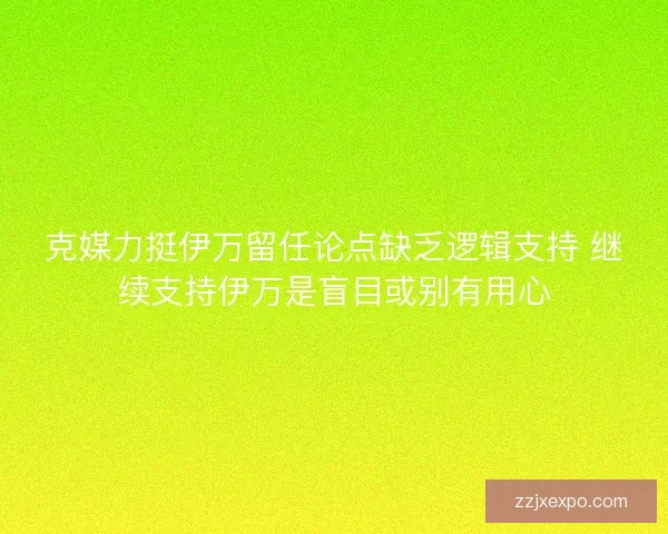 克媒力挺伊万留任论点缺乏逻辑支持 继续支持伊万是盲目或别有用心
