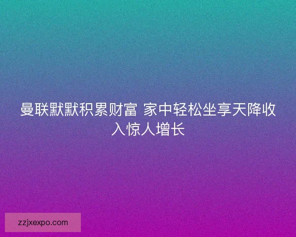 曼联默默积累财富 家中轻松坐享天降收入惊人增长 曼联默默积累财富 家中轻松坐享天降收入惊人增长