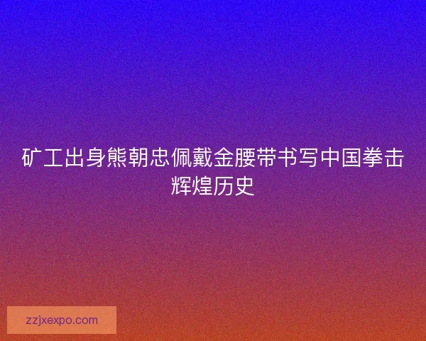 矿工出身熊朝忠佩戴金腰带书写中国拳击辉煌历史 矿工出身熊朝忠佩戴金腰带书写中国拳击辉煌历史