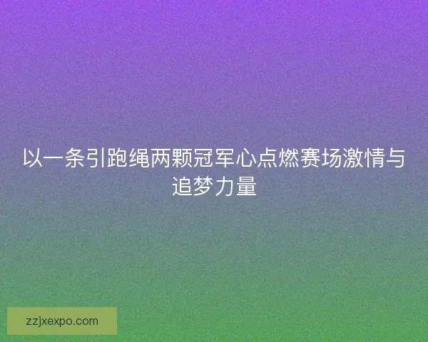 以一条引跑绳两颗冠军心点燃赛场激情与追梦力量