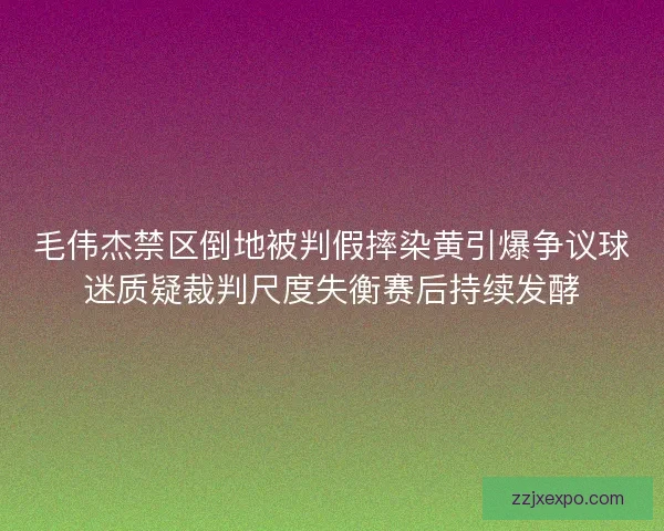 毛伟杰禁区倒地被判假摔染黄引爆争议球迷质疑裁判尺度失衡赛后持续发酵