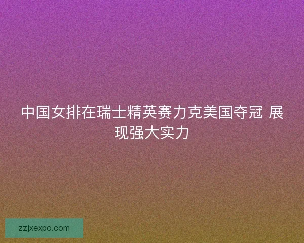 中国女排在瑞士精英赛力克美国夺冠 展现强大实力