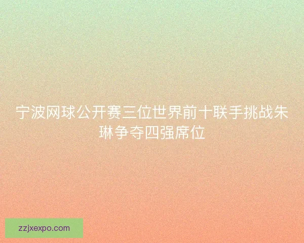 宁波网球公开赛三位世界前十联手挑战朱琳争夺四强席位