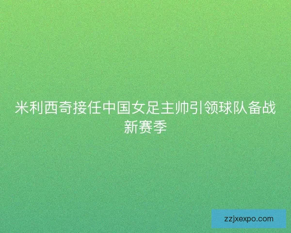 米利西奇接任中国女足主帅引领球队备战新赛季