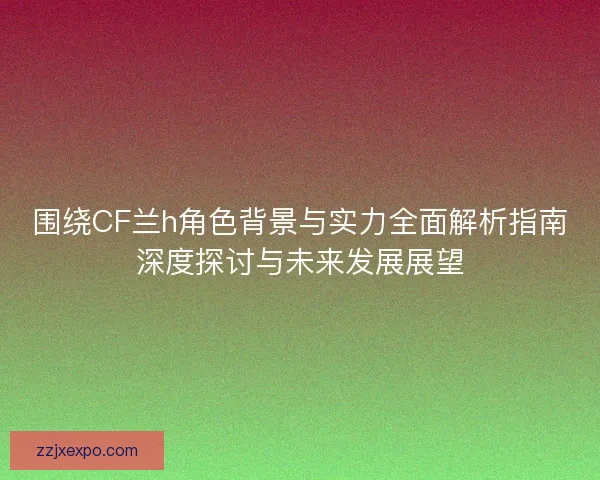 围绕CF兰h角色背景与实力全面解析指南深度探讨与未来发展展望