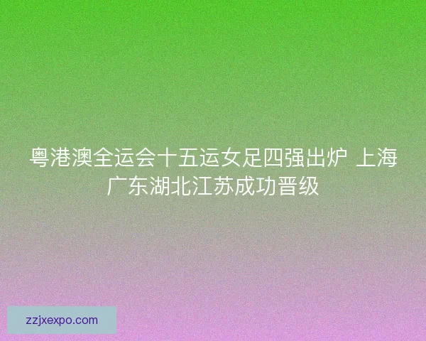 粤港澳全运会十五运女足四强出炉 上海广东湖北江苏成功晋级