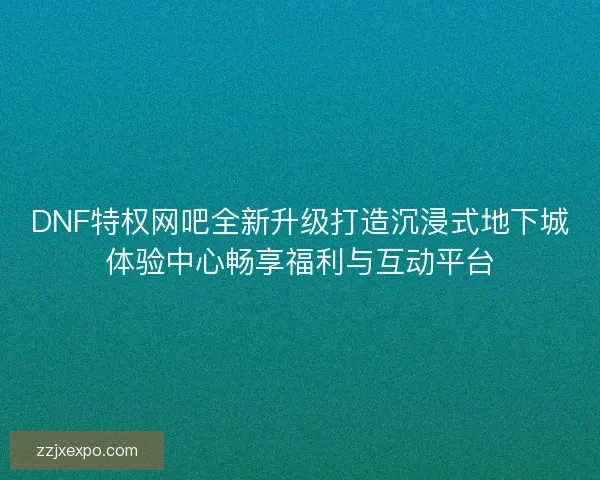 DNF特权网吧全新升级打造沉浸式地下城体验中心畅享福利与互动平台