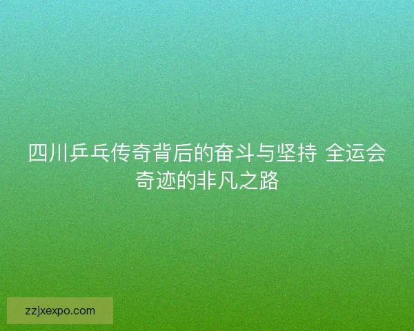 四川乒乓传奇背后的奋斗与坚持 全运会奇迹的非凡之路